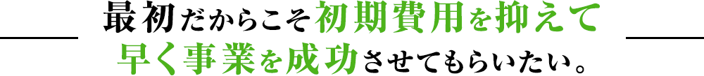 最初だからこそ初期費用を抑えて早く事業を成功させてもらいたい。