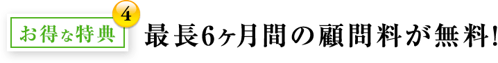 お得な特典4：最長6ヶ月間の顧問料が無料！