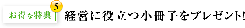 お得な特典5：経営に役立つ小冊子をプレゼント！