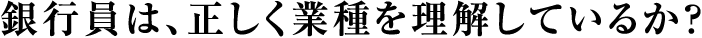 銀行員は、正しく業種を理解しているか？