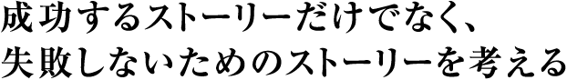 成功するストーリーだけでなく、失敗しないためのストーリーを考える